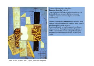 O cubismo divide-se em duas fases:
Cubismo Sintético - (1911)
reagindo à excessiva fragmentação dos objectos e à
destruição de sua estrutura. Basicamente, essa
tendência procurou tornar as figuras novamente
reconhecíveis.
Também chamado de Colagem porque introduz letras,
palavras, números, pedaços de madeira, vidro, metal e
até objectos inteiros nas pinturas.
Essa inovação pode ser explicada pela intenção dos
artistas em criar efeitos plásticos e de ultrapassar os
limites das sensações visuais que a pintura sugere,
despertando também no observador as sensaçõesdespertando também no observador as sensações
tácteis.
Pablo Picasso. Guitarra. 1913. carvão, lápis, tinta em papel
 