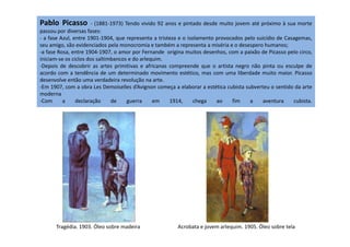 Pablo Picasso - (1881-1973) Tendo vivido 92 anos e pintado desde muito jovem até próximo à sua morte
passou por diversas fases:
- a fase Azul, entre 1901-1904, que representa a tristeza e o isolamento provocados pelo suicídio de Casagemas,
seu amigo, são evidenciados pela monocromia e também a representa a miséria e o desespero humanos;
-a fase Rosa, entre 1904-1907, o amor por Fernande origina muitos desenhos, com a paixão de Picasso pelo circo,
iniciam-se os ciclos dos saltimbancos e do arlequim.
-Depois de descobrir as artes primitivas e africanas compreende que o artista negro não pinta ou esculpe de
acordo com a tendência de um determinado movimento estético, mas com uma liberdade muito maior. Picasso
desenvolve então uma verdadeira revolução na arte.
-Em 1907, com a obra Les Demoiselles d’Avignon começa a elaborar a estética cubista subverteu o sentido da arte
moderna
-Com a declaração de guerra em 1914, chega ao fim a aventura cubista.
Tragédia. 1903. Óleo sobre madeira Acrobata e jovem arlequim. 1905. Óleo sobre tela
 