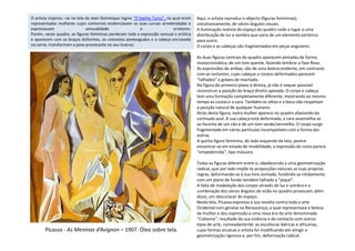 Aqui, o artista reproduz o objecto (figuras femininas),
simultaneamente, de vários ângulos visuais.
A iluminação realista do espaço do quadro cede o lugar a uma
distribuição de luz e sombra que varia de um elemento pictórico
para outro.
O corpo e as cabeças são fragmentados em peças angulares.
As duas figuras centrais do quadro aparecem pintadas de forma
monocromática, de um tom quente, fazendo lembrar a fase Rosa .
As expressões de ambas, são de uma beleza evidente, em contraste
com as restantes, cujas cabeças e corpos deformados parecem
“talhados” a golpes de machado.
Na figura do primeiro plano à direita, já não é sequer possível
reconstruir a posição do braço direito apoiado. O corpo e cabeça
tem uma formação completamente diferente, mostrando ao mesmo
tempo as costas e a cara. Também os olhos e a boca não respeitam
a posição natural de qualquer humano.
Atrás desta figura, outra mulher aparece no quadro afastando do
cortinado azul. A sua cabeça está deformada, a cara assemelha-se
ao focinho de um cão e de um tom verde/vermelho. O corpo surge
O artista inspirou –se na tela de Jean Dominique Ingres “O banho Turco”, no qual eram
representadas mulheres cujos contornos evidenciavam as suas curvas arredondadas e
expressavam sensualidade e erotismo.
Porém, neste quadro, as figuras femininas perderam toda a expressão sensual e erótica
e aparecem com os braços disformes, os cotovelos ponteagudos e a cabeça encravada
na carne, transformam a pose provocante no seu inverso.
ao focinho de um cão e de um tom verde/vermelho. O corpo surge
fragmentado em várias partículas incompatíveis com a forma das
outras.
A quinta figura feminina, do lado esquerdo da tela, parece
encontrar-se em estado de imobilidade, a expressão do rosto parece
“empedernida”, tipo máscara.
Todas as figuras diferem entre si, obedecendo a uma geometrização
radical, que por lado impõe às proporções naturais as suas próprias
regras, deformando-as à sua livre vontade, fundindo-as nitidamente
com um plano de fundo também talhado a “pique”.
A falta de modelação dos corpos através de luz e sombra e a
combinação dos vários ângulos de visão no quadro provocam, além
disso, um obscurecer do espaço.
Nesta tela, Picasso expressa a sua revolta contra toda a arte
Ocidental com génese na Renascença, a qual representava a beleza
da mulher e deu expressão a uma nova era da arte denominada
“Cubismo”, resultado da sua vivência e do contacto com outros
tipos de arte, nomeadamente: as esculturas ibéricas e africanas,
cujas formas arcaicas o artista foi modificando até atingir a
geometrização rigorosa e, por fim, deformação radical.
Picasso - As Meninas d’Avignon – 1907. Óleo sobre tela.
 