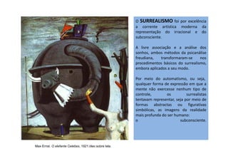 O SURREALISMO foi por excelência
a corrente artística moderna da
representação do irracional e do
subconsciente.
A livre associação e a análise dos
sonhos, ambos métodos da psicanálise
freudiana, transformaram-se nos
procedimentos básicos do surrealismo,
embora aplicados a seu modo.
Por meio do automatismo, ou seja,Por meio do automatismo, ou seja,
qualquer forma de expressão em que a
mente não exercesse nenhum tipo de
controle, os surrealistas
tentavam representar, seja por meio de
formas abstractas ou figurativas
simbólicas, as imagens da realidade
mais profunda do ser humano:
o subconsciente.
Max Ernst. O elefante Celebes, 1921.óleo sobre tela.
 