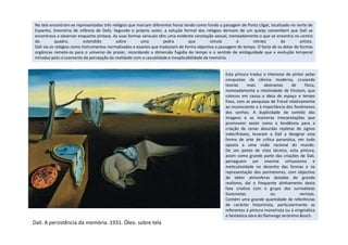 Esta pintura traduz o interesse do pintor pelas
conquistas da ciência moderna, cruzando
teorias mais abstractas de física,
nomeadamente a relatividade de Einstein, que
colocou em causa a ideia de espaço e tempo
fixos, com as pesquisas de Freud relativamente
ao inconsciente e à importância dos fenómenos
dos sonhos. A duplicidade de sentido das
imagens e as inúmeras interpretações que
promovem assim como a tendência para a
Na tela encontram-se representados três relógios que marcam diferentes horas tendo como fundo a paisagem de Porto Lligat, localizado no norte de
Espanha, (memória de infância de Dali). Segundo o próprio autor, a solução formal dos relógios derivam de um queijo camembert que Dali se
encontrava a observar enquanto pintava. As suas formas sensuais têm uma evidente conotação sexual, nomeadamente o que se encontra no centro
do quadro, estendido sobre uma pedra que simula o retrato do artista.
Dali via os relógios como instrumentos normalizados e exactos que traduziam de forma objectiva a passagem do tempo. O facto de os dotar de formas
orgânicas remete-os para o universo de prazer, recordando a dimensão fugidía do tempo e o sentido de ambiguidade que a evolução temporal
introduz pelo cruzamento da percepção da realidade com a casualidade e inexplicabilidade da memória.
Dali. A persistência da memória. 1931. Óleo. sobre tela
promovem assim como a tendência para a
criação de cenas absurdas repletas de signos
indecifráveis, levaram a Dali a designar esta
forma de arte de crítica paranóica, em tudo
oposta a uma visão racional do mundo.
De um ponto de vista técnico, esta pintura,
assim como grande parte das criações de Dali,
perseguem um enorme virtuosismo e
meticulosidade no desenho das formas e na
representação dos pormenores, com objectivo
de obter atmosferas dotadas de grande
realismo, daí o frequente alinhamento desta
fase criativa com o grupo dos surrealistas
ilusionistas ou veristas.
Contém uma grande quantidade de referências
de carácter historicista, particularmente as
referentes à pintura maneirista ou à enigmática
e fantástica obra do flamengo Jerónimo Bosch.
 