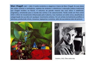 Marc Chagall (1887 —1985) O estilo romântico e alegórico é típico de Marc Chagall. As suas obras
são visões místicas e sonhadoras, repletas de símbolos e referências à educação judaica tradicional
que Chagall recebeu na Rússia. A natureza da grande maioria das suas obras é indefinível,
enigmática, remetendo para o mundo dos sonhos e do subconsciente. Tendo vivido em Paris entre
1910 e 1914, foi inicialmente influenciado pelo Cubismo, mas manteve um estilo único, desafiando a
categorização da sua obra em qualquer movimento artístico. Foi um artista incrivelmente prolífero e
talentoso, produzindo vitrais, mosaicos, tapeçarias e cenários, além da sua extensa obra de pintura.
Calvário, 1912. Óleo sobre tela
 