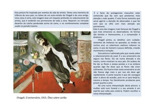 É o facto do protagonista masculino estar
contorcido que faz com que prestemos mais
atenção a este quadro. É esta forma estranha que
serve agarrar a atenção do observador, e que faz
com que se olhe com mais atenção aos
pormenores.
Este é uma das imagens mais famosas de Chagall e
que mais emociona os observadores. As formas
são bonitas e interessantes, e a composição é
dinâmica.
Chagall pintou os detalhes com cuidado:
sementes de melancia no aparador, as rendas na
cortina azul, os cobertores exóticos indianos na
cama. A cara do homem é pouco definida, criando
movimento e emoção.
Esta pintura é admirada pelo que revela sobre
o relacionamento do casal. É o seu aniversário ela
Esta pintura foi inspirada por eventos da vida do artista. Talvez uma memória da
infância de seus pais, ou talvez de um auto-retrato de Chagall e de uma amiga.
Uma coisa é certa, esta imagem teve um impacto profundo no subconsciente do
artista, que é evidente nos pormenores de toda a cena. Reparem no intricado
desenho da colcha pendurada acima da cama, e no sombreamento complexo
usado na parede traseira.
o relacionamento do casal. É o seu aniversário ela
segura nas flores. Ela vai numa direcção e ele
noutra, como mostram os seus pés. Ele acabou de
lhe dar as flores e estava prestes a ir-se embora
quando algo lhe disse que as flores não eram
suficientes. Ela ficaria triste neste aniversário se ele
não fizesse algo mais e por isso ele deve agir
rapidamente. A parte tocante é que ele consegue
estar à altura da ocasião, pula no ar para beijá-la,
mesmo a tempo. Faz literalmente acrobacias para
provar quanto a ama.
Há uma outra interpretação desta pintura: a
mulher está num funeral e o seu amante é um
espírito que volta para visitá-la. Podem escolher a
vossa interpretação.
Chagall. O aniversário. 1915. Óleo sobre cartão
 