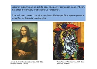 Sabemos também que um artista pode não querer comunicar o que é “belo”,
mas antes o “horrível”, o “aberrante”, o “chocante”.
Pode até nem querer comunicar nenhuma ideia específica, apenas provocar
sensações ou despertar sentimentos.
Leonardo da Vinci, Mona Lisa (Gioconda), 1503-1506,
Óleo sobre madeira, 77x53cm
Pablo Picasso, Mulher a chorar, 1937, Óleo
sobre tela, 60x49cm
 