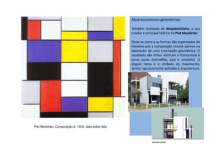 Abstraccionismo geométrico-
Também chamado de Neoplasticismo, o seu
criador e principal teórico foi Piet Mondrian.
Onde as cores e as formas são organizadas de
maneira que a composição resulte apenas na
expressão de uma concepção geométrica. O
resultado são linhas verticais e horizontais e
cores puras (vermelho, azul e amarelo). O
ângulo recto é o símbolo do movimento,
sendo rigorosamente aplicado à arquitectura.
Piet Mondrian. Composição A. 1920. óleo sobre tela.
 