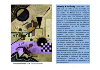 Wassily Kandinsky (1866-1944) - É em
1895 que, de visita a uma exposição em
Moscovo sobre o Impressionismo francês, vê
um quadro de Monet que o interessa,
provocando-lhe a vontade de pintar – contudo,
deseja pintar obras que exprimam alguma
coisa. De facto, é esta necessidade interior de
expressar as suas percepções emocionais que o
levam ao desenvolvimento de um estilo de
pintura abstracto, baseado em propriedades
não-representativas de cor e forma – a
abstracção sensível.
Executa a sua primeira aguarela enquanto
primeiro pintor abstracto e teórico de arte não
figurativa, em 1910. Influenciado pelofigurativa, em 1910. Influenciado pelo
impressionismo de Monet e pelo romantismo
da música de Wagner, faz a apologia da força da
cor, em que cada tela é “o teatro da cor”.
Claramente espiritualista, tece a sua busca
pictórica em torno da procura do próprio
conteúdo da arte, da sua essência, da sua alma.
As referências ao mundo exterior são,
deliberadamente, inexistentes.
Mais do que pintor, teoriza sobre a pintura,
sobre o seu objectivo, sobre as suas sensações.
Para Kandinsky, o objectivo da pintura é,
precisamente, “encontrar a vida, tornar
perceptíveis as suas pulsações, estabelecer as
leis que as regem.”
-
Sons contrastantes. 1924. Óleo sobre cartão
 
