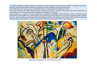 O quadro é dividido em dois pelas linhas pretas verticais no centro, sugerindo-nos dois quadros distintos: à esquerda, linhas que se
cruzam de forma violenta, profusa; à direita, a supremacia das cores conjugadas numa harmonia de formas.
Este turbilhão de cores e formas provoca o espectador, fazendo-o reagir (emocionalmente) perante a obra.
No entanto, ainda que tudo pareça abstracto, apenas apelativo aos sentidos, a verdade é que os dois traços centrais pretendem ser
armas seguras por Cossacos, perto de uma montanha azul, encimada por um castelo.
Assim, primeiro há o aspecto emocional, desprovido de quaisquer considerações representacionais. Depois, a percepção destas
características representativas leva o espectador do nível emocional para o nível intelectual: “Luta dos sons, equilíbrio perdido, princípio
vencido, o rufar inopinado dos tambores, grandes interrogações, aspirações sem objectivo visível, impulsos aparentemente incoerentes,
cadeias quebradas, laços desfeitos e atados num único laço, contrastes e contradições, é esta a nossa harmonia.”
Kandinsky. Composição IV. 1911. Óleo sobre tela
 