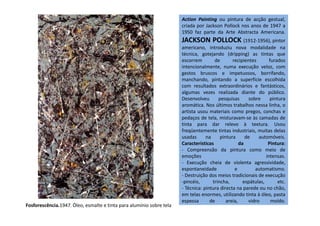 Action Painting ou pintura de acção gestual,
criada por Jackson Pollock nos anos de 1947 a
1950 faz parte da Arte Abstracta Americana.
JACKSON POLLOCK (1912-1956), pintor
americano, introduziu nova modalidade na
técnica, gotejando (dripping) as tintas que
escorrem de recipientes furados
intencionalmente, numa execução veloz, com
gestos bruscos e impetuosos, borrifando,
manchando, pintando a superfície escolhida
com resultados extraordinários e fantásticos,
algumas vezes realizada diante do público.
Desenvolveu pesquisas sobre pintura
aromática. Nos últimos trabalhos nessa linha, o
artista usou materiais como pregos, conchas eartista usou materiais como pregos, conchas e
pedaços de tela, misturavam-se às camadas de
tinta para dar relevo à textura. Usou
freqüentemente tintas industriais, muitas delas
usadas na pintura de automóveis.
Características da Pintura:
- Compreensão da pintura como meio de
emoções intensas.
- Execução cheia de violenta agressividade,
espontaneidade e automatismo.
- Destruição dos meios tradicionais de execução
-pincéis, trincha, espátulas, etc.
- Técnica: pintura directa na parede ou no chão,
em telas enormes, utilizando tinta à óleo, pasta
espessa de areia, vidro moído.
Fosforescência.1947. Óleo, esmalte e tinta para alumínio sobre tela
 