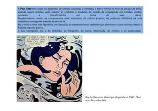 A Pop Arte tem raízes no dadaísmo de Marcel Duchamp, e começou a tomar forma no final da década de 1950,
quando alguns artistas, após estudar os símbolos e produtos do mundo da propaganda nos Estados Unidos,
passaram a transformá-los em tema de suas obras.
Representavam, assim, os componentes mais ostensivos da cultura popular, de poderosa influência na vida
quotidiana na segunda metade do século XX.
Era a volta a uma arte figurativa, em oposição ao expressionismo abstracto que dominava a cena estética desde o
final da segunda guerra.
A sua iconografia era a da televisão, da fotografia, da banda desenhada, do cinema e da publicidade.
Roy Lichtenstein. Rapariga afogando-se. 1963. Óleo
e acrílico sobre tela
 