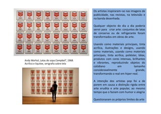 Os artistas inspiraram–se nas imagens de
publicidade, nas revistas, na televisão e
na banda desenhada.
Qualquer objecto do dia a dia poderia
servir para criar arte: conjuntos de latas
de conserva ou de refrigerante foram
transformados em obras de arte.
Usando como materiais principais, tinta
acrílica, ilustrações e designs, usando
como materiais, usando como materiais
principais, tinta acrílica, poliéster, látex,
produtos com cores intensas, brilhantes
principais, tinta acrílica, poliéster, látex,
produtos com cores intensas, brilhantes
e vibrantes, reproduzindo objetos do
cotidiano em tamanho
consideravelmente grande,
transformando o real em hiper-real.
A intenção dos artistas pop foi a de
porem em causa a distinção rígida entre
arte erudita e arte popular, ao mesmo
tempo que o faziam com humor e alegria
Questionaram os próprios limites da arte
Andy Warhol, Latas de sopa Campbell', 1968.
Acrílico e liquitex, serigrafía sobre tela
 