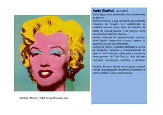Andy Warhol (1927-1987).
Ele foi figura mais conhecida e mais controversa
da pop art.
Warhol mostrou a sua concepção da produção
mecânica da imagem em substituição ao
trabalho manual numa série de retratos de
ídolos da música popular e do cinema, como
Elvis Presley e Marilyn Monroe.
Warhol entendia as personalidades públicas
como figuras impessoais e vazias, apesar da
ascensão social e da celebridade.
Da mesma forma, e usando sobretudo a técnica
de serigrafia, destacou a impessoalidade do
objecto produzido em massa para o consumo,
como garrafas de Coca-Cola, as latas de sopacomo garrafas de Coca-Cola, as latas de sopa
Campbell, automóveis, crucifixos e dinheiro.
Produziu filmes e discos de um grupo musical,
(Velvet Underground), incentivou o trabalho de
outros artistas e uma revista mensal.
Warhol. Marilyn. 1964. Serigrafía sobre tela
 