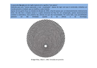 A expressão Op-arte vem do inglês (optical art) e significa “arte óptica”.
Defendia para arte "menos expressão e mais visualização". Apesar do rigor com que é construída, simboliza um
mundo precário e instável, que se modifica a cada instante.
Apesar de ter ganho força na metade da década de 1950, a Op Art passou por um desenvolvimento relativamente
lento. Ela não tem o ímpeto actual e o apelo emocional da Pop Art; em comparação, parece excessivamente
cerebral e sistemática, mais próxima das ciências do que das humanidades. Por outro lado, suas possibilidades
parecem ser tão ilimitadas quanto as da ciência e da tecnologia.
Bridget Riley. Blaze 1. 1962. Emulsão em prancha
 