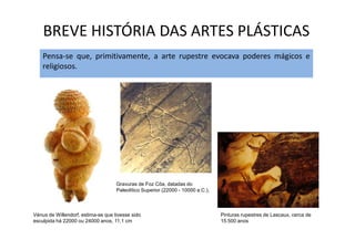 BREVE HISTÓRIA DAS ARTES PLÁSTICAS
Pensa-se que, primitivamente, a arte rupestre evocava poderes mágicos e
religiosos.
Vénus de Willendorf, estima-se que tivesse sido
esculpida há 22000 ou 24000 anos, 11,1 cm
Pinturas rupestres de Lascaux, cerca de
15.500 anos
Gravuras de Foz Côa, datadas do
Paleolítico Superior (22000 - 10000 a.C.),
 
