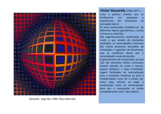 Victor Vassarely (1908-1997 ) –
criou a plástica cinética que se
fundamenta em pesquisas e
experiências dos fenómenos de
percepção óptica.
As suas composições compõem-se de
diferentes figuras geométricas, a preto
e branco ou coloridas.
São engenhosamente combinadas, de
modo a que através de constantes
excitações ou acomodações retinianas
(da retina) provocam sensações de
velocidade e sugestões de dinamismo,
que se modificam desde que o
contemplador mude de posição.contemplador mude de posição.
O geometrismo da composição, ao qual
não são estranhos efeitos luminosos,
mesmo quando em preto e branco,
parece obedecer a duas finalidades:
sugerir facilidades de racionalização
para a produção mecânica ou para a
multiplicidade, como diz o artista; por
outro lado, solicitar ou exigir a
participação activa do contemplador
para que a composição se realize
completamente como "obra aberta".
Vassarely. Vega-Nor. 1969. Óleo sobre tela
 