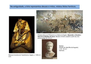 Na antiguidade, a Arte representou deuses e mitos, relatou feitos heróicos.
Máscara funerária de Tutankhamon, Egipto, c. 1350 a.C.,
ouro
Pintado talvez por Philoxenos ou Helena do Egipto. Alexander o Grande e
Dário III na Batalha de Issos. Mosaico romano copiado a partir de uma
pintura grega de 310 a.C.
Agrippa
(marido de Júlia filha de Augusto)
c. 25 - 24 a.C.
mármore
 