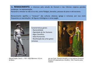 No RENASCIMENTO, o interesse pelo estudo do Homem e das Ciências originou grandes
mudanças na representação.
Passaram a retratar-se não só os reis, como fidalgos, donzelas, pessoas do povo e até escravos.
Renascimento significa o “renascer” das culturas clássicas (grega e romana), por isso eram
frequentes as reproduções de figuras mitológicas e cenas pagãs.
Características gerais:
- Racionalidade
- Dignidade do Ser Humano
- Rigor Científico
Miguel Ângelo, David, c. 1501-1504, Mármore, 410 cm
de altura
Jan van Eyck. Giovanni Arnolfini e a sua esposa Giovanna
Cenami (O casamento de Arnolfini). 1434. Guache sobre
madeira
- Rigor Científico
- Ideal Humanista
- Reutilização das artes greco-
romanas
 