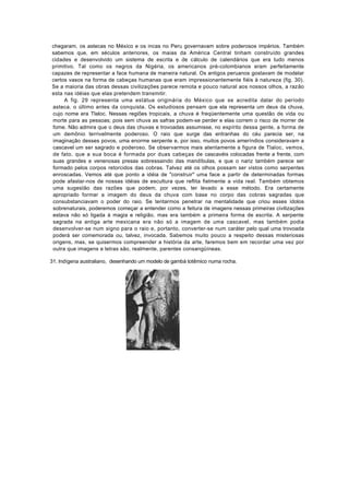 chegaram, os astecas no México e os incas no Peru governavam sobre poderosos impérios. Também
sabemos que, em séculos anteriores, os maias da América Central tinham construído grandes
cidades e desenvolvido um sistema de escrita e de cálculo de calendários que era tudo menos
primitivo. Tal como os negros da Nigéria, os americanos pré-colombianos eram perfeitamente
capazes de representar a face humana de maneira natural. Os antigos peruanos gostavam de modelar
certos vasos na forma de cabeças humanas que eram impressionantemente fiéis à natureza (fig. 30).
Se a maioria das obras dessas civilizações parece remota e pouco natural aos nossos olhos, a razão
esta nas idéias que elas pretendem transmitir.
     A fig. 29 representa uma estátua originária do México que se acredita datar do período
asteca. o último antes da conquista. Os estudiosos pensam que ela representa um deus da chuva,
cujo nome era Tlaloc. Nessas regiões tropicais, a chuva é freqüentemente uma questão de vida ou
morte para as pessoas; pois sem chuva as safras podem-se perder e elas correm o risco de morrer de
fome. Não admira que o deus das chuvas e trovoadas assumisse, no espírito dessa gente, a forma de
um demônio terrivelmente poderoso. O raio que surge das entranhas do céu parecia ser, na
imaginação desses povos, uma enorme serpente e, por isso, muitos povos ameríndios consideravam a
cascavel um ser sagrado e poderoso. Se observarmos mais atentamente a figura de Tlaloc, vemos,
de fato. que a sua boca é formada por duas cabeças de cascavéis colocadas frente a frente, com
suas grandes e venenosas presas sobressaindo das mandíbulas, e que o nariz também parece ser
formado pelos corpos retorcidos das cobras. Talvez até os olhos possam ser vistos como serpentes
enroscadas. Vemos até que ponto a idéia de "construir" uma face a partir de determinadas formas
pode afastar-nos de nossas idéias de escultura que reflita fielmente a vida real. Também obtemos
uma sugestão das razões que podem, por vezes, ter levado a esse método. Era certamente
apropriado formar a imagem do deus da chuva com base no corpo das cobras sagradas que
consubstanciavam o poder do raio. Se tentarmos penetrar na mentalidade que criou esses ídolos
sobrenaturais, poderemos começar a entender como a feitura de imagens nessas primeiras civilizações
estava não só ligada à magia e religião, mas era também a primeira forma de escrita. A serpente
sagrada na antiga arte mexicana era não só a imagem de uma cascavel, mas também podia
desenvolver-se num signo para o raio e, portanto, converter-se num caráter pelo qual uma trovoada
poderá ser comemorada ou, talvez, invocada. Sabemos muito pouco a respeito dessas misteriosas
origens, mas, se quisermos compreender a história da arte, faremos bem em recordar uma vez por
outra que imagens e letras são, realmente, parentes consangüíneas.

31. lndígena australiano, desenhando um modelo de gambá totêmico numa rocha.
 