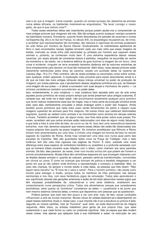 real e do que é imagem. Certa ocasião, quando um artista europeu fez desenhos de animais
numa aldeia africana, os habitantes mostraram-se angustiados: "Se levar consigo o nosso
gado, de que é que iremos viver?”.
      Todas essas estranhas idéias são importantes porque podem ajudar-nos a compreender as
mais antigas pinturas que chegaram até nós. São tão antigas quanto qualquer vestígio existente
da habilidade humana. Entretanto, quando foram descobertas em paredes de cavernas e rochas
na Espanha (fig. 20) e no Sul da França, no século XIX, os arqueólogos recusaram-se, de início,
a acreditar que representações tão animadas, tão naturais e vigorosas de animais pudessem
ter sido feitas por homens da Época Glacial. Gradualmente, os rudimentares apetrechos de
ferro e osso encontrados nessas regiões tornaram cada vez mais certo que essas imagens de
bisões, mamutes ou renas tinha sido escoriadas ou pintadas por homens que caçavam esses
animais e, portanto, os conheciam muito bem. É uma estranha experiência descer nessas
cavernas, por vezes através de corredores baixos e estreitos, mergulhar na escuridão do ventre
da montanha e, de súbito, ver a lanterna elétrica do guia iluminar a imagem de um touro. Uma
coisa é evidente: ninguém se teria arrastado tamanha distância até às soturnas entranhas da
terra simplesmente para decorar um local tão inacessível. Além disso, raras dessas pinturas estão
claramente distribuídas pelos tetos da caverna, exceto um punhado delas na caverna de
Lascaux (figs. 19 e 21). Pelo contrário, são às vezes pintadas ou escoriadas umas sobre outras,
sem qualquer ordem aparente. A explicação mais provável para essas descobertas ainda é a
de que se trata das mais antigas relíquias dessa crença universal no poder da produção de
imagens; por outras palavras, que o pensamento desses caçadores primitivos era que, se fizessem
uma imagem de sua presa — e talvez a surrassem com suas lanças e machados de pedra — os
animais verdadeiros também sucumbiriam ao poder deles.
Isso, evidentemente, é uma conjetura — mas conjetura bem apoiada pelo uso da arte entre
aqueles povos primitivos de nosso próprio tempo que ainda preservam seus antigos costumes. Ê
verdade que, até onde me é dado saber, não encontramos atualmente qualquer povo primitivo
que tente realizar exatamente esse tipo de magia; mas a maior parte da produção artística ainda
está, para eles, estreitamente vinculada a idéias análogas sobre o poder das imagens. Ainda
existem povos primitivos que nada mais usam senão ferramentas de pedra e raspam suas
imagens rupestres de animais para fins mágicos. Há outras tribos que celebram festividades
regulares, quando se vestem como animais e se movimentam como animais em danças solenes
e rituais. Também acreditam que, de algum modo, isso lhes dará poder sobre suas presas. Por
vezes, acreditam até que certos animais estão relacionados com elas de algum modo fabuloso,
e que toda a tribo é uma tribo do lobo, do corvo ou da rã. Isso tem uma ressonância bastante
estranha, mas não devemos esquecer que mesmo essas idéias não estão tão distanciadas dos
nossos próprios dias quanto se possa imaginar. Os romanos acreditavam que Rômulo e Remo
tinham sido amamentados por uma loba, e tinham uma imagem em bronze da loba no recinto
sagrado do Capitólio de Roma. Ainda hoje conservam uma loba viva numa jaula perto das
escadas do Capitólio. Não são guardados leões vivos na Praça de Trafalgar, mas o leão
britânico tem tido uma vida vigorosa nas páginas de Punch. É claro, subsiste uma vasta
diferença entre essa espécie de simbolismo heráldico ou anedótico e a profunda seriedade com
que os homens tribais encaram suas relações com o totem, como chamam aos seus parentes
animais. De fato, eles parecem, às vezes, viver num mundo onírico em que podem ser homem e
animal simultaneamente. Muitas tribos têm cerimônias especiais em que envergam máscaras com
as feições desses animais e, quando as colocam, parecem sentir-se transformadas, convertidas
em corvos ou ursos. É como se crianças que brincam de polícia e bandido chegassem a um
ponto em que já não sabem onde terminou a representação e começou a realidade. Mas, no
caso das crianças, há sempre o mundo adulto à volta delas, as pessoas que lhes dizem: "Não
façam tanto barulho" ou "É hora de ir para a cama". Para o homem primitivo, não existe outro
mundo para estragar a ilusão, porque todos os membros da tribo participam nas danças
cerimoniais e nos ritos, com seus fantásticos jogos de simulação. Todos eles aprenderam o
seu significado através das gerações anteriores e estão de tal modo absorvidos nesses jogos que
têm escassas probabilidades de, colocando-se a uma certa distância, analisarem seu
comportamento numa perspectiva crítica. Todos nós alimentamos crenças que consideramos
axiomáticas, tanto quanto os "primitivos" consideram as deles — usualmente a tal ponto que
nem mesmo estamos cônscios delas, a menos que deparemos com pessoas que as questionam.
      Poderá parecer que tudo isso tem pouco a ver com arte, mas, de fato, essas condições
influenciam a arte de muitas maneiras. Muitas obras de artistas destinam-se a desempenhar um
papel nesses estranhos rituais e, nesse caso, o que importa não é se a escultura ou pintura é bela,
segundo os nossos padrões, mas se "funciona", quer dizer, se pode desincumbir-se da mágica
requerida. Além disso, os artistas trabalham para gente de sua própria tribo, que sabe
exatamente o que cada forma ou cada cor pretende significar. Não se espera que eles mudem
essas coisas, mas apenas que apliquem toda a sua habilidade e saber na execução de seu
 