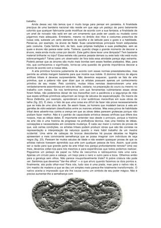 trabalho.
       Ainda dessa vez não temos que ir muito longe para pensar em paralelos. A finalidade
precípua de uma bandeira nacional não reside em que seja um pedaço de pano belamente
colorido que qualquer fabricante pode modificar de acordo com a sua fantasia; a finalidade de
um anel de noivado não está em ser um ornamento que pode ser usado ou mudado como
julgarmos mais adequado. Entretanto, mesmo no âmbito dos ritos e costumes prescritos de
nossa vida, subsiste um certo elemento de escolha e de latitude para o gosto e a habilidade.
Pense-se, por exemplo, na árvore de Natal. Suas características principais foram estipuladas
pelo costume. Cada família tem, de fato, suas próprias tradições e suas predileções, sem as
quais a árvore não parece estar certa. Todavia, quando chega o grande momento de decorar a
árvore, resta ainda muita coisa por decidir. Este galho deve levar uma lâmpada? Tem bastante
material brilhante no topo? Essa estrela não parece pesada demais ou este lado não está muito
sobrecarregado? Talvez para um observador de fora toda essa atividade pareça algo estranha.
Poderá pensar que as árvores são muito mais bonitas sem esses festões prateados. Mas, para
nós, que conhecemos o significado, torna-se uma questão de grande importância decorar a
árvore de acordo com a nossa idéia.
       A arte primitiva funciona justamente de acordo com essas normas preestabelecidas, mas
 permite ao artista margem bastante para que mostre sua índole. O domínio técnico de alguns
 artífices tribais é deveras surpreendente. Não devemos esquecer, quando se fala de arte
 primitiva, que a palavra não quer dizer que os artistas possuem apenas um conhecimento
 primitivo de seu mister. Pelo contrário, muitas tribos remotas desenvolveram uma arte
 verdadeiramente assombrosa em obra de talha, cestaria, na preparação do couro ou mesmo no
 trabalho com metais. Se nos lembrarmos com que ferramentas rudimentares essas obras
 foram feitas, não poderemos deixar de nos maravilhar com a paciência e a segurança de mão
 que esses artífices primitivos adquiriram ao longo de séculos de especialização. Os maoris da
 Nova Zelândia, por exemplo, aprenderam a criar autênticas maravilhas em suas obras de
 talha (fig. 22). É claro, o fato de que uma coisa era difícil de fazer não prova necessariamente
 que se trata de uma obra de arte. Se assim fosse, os homens que modelam barcos à vela em
 garrafas de vidro estariam classificados entre os maiores artistas. Mas essa prova de habilidade
 tribal deve advertir-nos contra a crença em que as obras deles parecem grotescas porque não
 podiam fazer melhor. Não é o padrão de capacidade artística desses artífices que difere dos
 nossos, mas as idéias deles. Ê importante entender isso desde o principio, porque a história
 da arte não é uma história de progresso na proficiência técnica, mas uma história de idéias,
 concepções e necessidades em constante mudança. É cada vez maior o número de provas de
 que, sob certas condições, os artistas tribais podem produzir obras que são tão corretas na
 representação e interpretação da natureza quanto o mais hábil trabalho de um mestre
 ocidental. Uma série de cabeças de bronze descobertas há poucas décadas na Nigéria
 apresentam a mais convincente semelhança que se possa imaginar com indivíduos de raça
 negra (fig. 23). Parecem ter muitos séculos de idade e não existem quaisquer provas de que os
 artistas nativos tivessem aprendido sua arte com qualquer pessoa de fora. Assim, qual pode
 ser a razão para que grande parte da arte tribal nos pareça profundamente remota? Uma vez
 mais, devemos voltar-nos para nós mesmos e para experiências que todos podemos realizar.
 Peguemos um pedaço de papel ou folha de rascunhos e rabisquemos nele uma cara.
 Apenas um círculo para a cabeça, um traço para o nariz e outro para a boca. Olhemos então
 para a garatuja sem olhos. Não parece insuportavelmente triste? A pobre criatura não pode
 ver. Sentimos que devemos "'dar-lhe olhos" — e que alívio quando fazemos os dois pontos e,
 finalmente, ela pode olhar-nos! Para nós, tudo isso é uma piada, mas para o nativo não é.
 Um mastro de madeira a que se deu um simples rosto parece-lhe totalmente transformado. O
 nativo aceita a impressão que ele lhe causa como um símbolo de seu poder mágico. Não é
 preciso aumentar-lhe a semelhança com
 