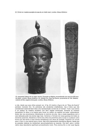 22. Dintel em madeira esculpida da casa de um chefe maori. Londres. Museu Britânico




23. (esquerda) Cabeça de um negro, bronze. Escavada na Nigéria, provavelmente com cerca de 400 anos
de idade. Londres. Museu Britânico. 24. (direita) Oro, Deus da Guerra, proveniente do Taiti. Madeira
coberta de fibra vegetal entrançada. Londres, Museu Britânico.


a vida, desde que seus olhos possam ver. A fig. 24 mostra a figura de um "Deus da Guerra"
polinésio chamado Oro. Os polinésios são excelentes entalhadores, mas é óbvio que não
consideraram essencial fazer disso uma representação correta de um homem. Tudo o que vemos
é um pedaço de madeira recoberto com fibra vegetal entrançada. Somente se mostram
toscamente os olhos e os braços para incutir ao mastro um aspecto de poder •sobrenatural.
Ainda não nos encontramos inteiramente no domínio da arte, mas a nossa experiência com a
cara rabiscada pode nos ensinar algo mais. Variemos o formato de nossa garatuja de todas as
maneiras possíveis. Mudemos a forma dos olhos de pontinhos para cruzes ou qualquer outra
forma que não tenha a mais remota semelhança com olhos de verdade. Façamos um círculo
para o nariz e uma espiral para a boca. Não terá praticamente importância alguma, desde que
as posições relativas se mantenham aproximadamente as mesmas. Ora bem, para o artista
nativo essa descoberta significará provavelmente muito. Pois ensinou-lhe a criar suas figuras
 