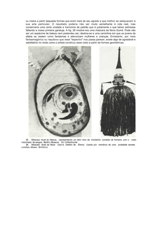 ou rostos a partir daquelas formas que eram mais de seu agrado e que melhor se adequavam à
   sua arte particular. O resultado poderia não ser muito semelhante à vida real, mas
   conservaria uma certa unidade e harmonia de padrão que é justamente o que talvez estivesse
   faltando a nossa primeira garatuja. A fig. 26 mostra-nos uma máscara da Nova Guiné. Pode não
   ser um espécime de beleza nem pretendeu ser; destina-se a uma cerimônia em que os jovens da
   aldeia se vestem como fantasmas e aterrorizam mulheres e crianças. Entretanto, por mais
   fantasmagórico ou repulsivo que esse "espectro" nos possa parecer, existe algo de agradável e
   satisfatório no modo como o artista construiu esse rosto a partir de formas geométricas.




    25. Máscara ritual do Alasca, representando um dem ônio da montanha comedor de homens, com o rosto
manchado de sangue, Berlim, Museum für Võlkerkunde
    26. Máscara ritual da Nova Guin é, Distrito de Elema. Usada por membros de uma sociedade secreta.
Londres, Museu Brit ânico.
 