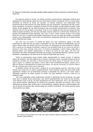 27. Casa de um chefe Haida (índio pele-vermelha). Modelo existente no Museu Americano de História Natural.
Nova York


     Em algumas partes do mundo, os artistas primitivos desenvolveram elaborados sistemas para
representar as várias figuras e totens de seus mitos dessa maneira ornamental. Entre os índios peles-
vermelhas da América do Norte, por exemplo, os artistas combinam uma observação muito
penetrante das formas naturais com esse descaso pelo que chamamos a aparência real das coisas.
Como caçadores, conhecem o verdadeiro formato do bico da águia, ou das orelhas do castor, muito
melhor do que qualquer de nós. Mas consideram que uma dessas características é suficiente. Uma
máscara com um bico de águia é uma águia. A fig. 27 é um modelo de uma casa de cacique da tribo
Haida de peles-vermelhas com três dos chamados mastros totêmicos na frente dela. Poderemos ver
apenas uma barafunda de feias máscaras, mas, para o nativo, esses mastros ilustram uma antiga
lenda de sua tribo. A própria lenda poderá impressionar-nos por ser quase tão insólita e incoerente
quanto a sua representação, mas já não nos deveríamos surpreender pelo fato de as idéias nativas
serem diferentes das nossas.
     Era uma vez um jovem na cidade de Gwais Kun que costumava passar o dia todo
mandriando na cama até que sua sogra o repreendeu por isso; ele sentiu-se envergonhado, saiu de
casa e decidiu matar um monstro que vivia num lago e se alimentava de seres humanos e baleias.
Com a ajuda de um pássaro encantado, preparou uma armadilha feita de um tronco de árvore e
pendurou nele duas crianças como isca. O monstro foi apanhado, o jovem vestiu a pele dele e
pescava peixes, que deixava regularmente na soleira da porta de sua sogra. Ela ficou tão
lisonjeada com essas inesperadas oferendas que se julgou uma poderosa feiticeira. Quando o jovem,
finalmente, a desenganou, ela sentiu-se de tal modo envergonhada que morreu.

     Todos os participantes nessa história estão representados no mastro central. A máscara
abaixo da entrada é uma das baleias que o monstro costumava comer. A grande máscara acima da
entrada é o monstro; por cima dele, a forma humana da infeliz sogra. A máscara com um bico,
logo a seguir, é o pássaro que ajudou o herói; este é visto imediatamente depois, vestido com a
pele do monstro e apresentando os peixes que pescou. As figuras humanas no final do mastro
são as crianças que o herói usou como isca.
      É tentador encarar tal obra como o produto de um extravagante capricho, mas para os que
fizeram tais coisas era um solene empreendimento. Foram precisos muitos anos para cortar esses
gigantescos' mastros com as ferramentas primitivas à disposição dos nativos e, por vezes, toda a
população masculina da aldeia ajudava na tarefa. Era para assinalar e honrar a casa de um
poderoso chefe.
      Sem uma explicação, jamais poderíamos entender o significado de tais esculturas, nas quais
 tanto amor e trabalho foram consumidos. Isso ocorre freqüentemente com obras de arte primitiva.
 Uma máscara como a da fig. 25 pode impressionar-nos como espirituosa, mas o seu significado é
 tudo menos divertido. Representa um demônio da montanha, devorador de homens, com o rosto
 lambuzado de sangue. Mas, embora não o compreendamos, podemos apreciar a meticulosidade com
 que as formas da natureza são transformadas num padrão consistente. Há muitas grandes obras
 desse gênero que datam




       28. Cabeça do Deus da Morte. De um aliar maia. Copán, Honduras, datando provavelmente de 504 D.C. Molde
       existente no Museu Britânico.
 