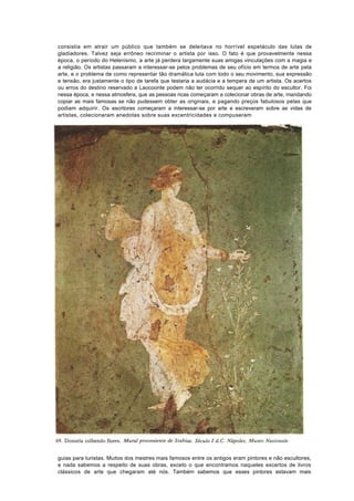consistia em atrair um público que também se deleitava no horrível espetáculo das lutas de
gladiadores. Talvez seja errôneo recriminar o artista por isso. O fato é que provavelmente nessa
época, o período do Helenismo, a arte já perdera largamente suas amigas vinculações com a magia e
a religião. Os artistas passaram a interessar-se pelos problemas de seu ofício em termos de arte pela
arte, e o problema de como representar tão dramática luta com todo o seu movimento, sua expressão
e tensão, era justamente o tipo de tarefa que testaria a audácia e a tempera de um artista. Os acertos
ou erros do destino reservado a Laocoonte podem não ter ocorrido sequer ao espírito do escultor. Foi
nessa época, e nessa atmosfera, que as pessoas ricas começaram a colecionar obras de arte, mandando
copiar as mais famosas se não pudessem obter as originais, e pagando preços fabulosos pelas que
podiam adquirir. Os escritores começaram a interessar-se por arte e escreveram sobre as vidas de
artistas, colecionaram anedotas sobre suas excentricidades e compuseram




guias para turistas. Muitos dos mestres mais famosos entre os antigos eram pintores e não escultores,
e nada sabemos a respeito de suas obras, exceto o que encontramos naqueles excertos de livros
clássicos de arte que chegaram até nós. Também sabemos que esses pintores estavam mais
 