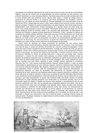 interessados nos problemas especiais de seu ofício do que em pôr sua arte a serviço de uma finalidade
religiosa. Ouvimos de mestres que se especializaram em temas inspirados na vida cotidiana, que
pintaram barbearias ou cenas de peças teatrais, mas todas essas pinturas estão perdidas para nós.
A única maneira pela qual podemos formar alguma idéia sobre o caráter da antiga pintura é
observando as pinturas murais e os mosaicos que foram descobertos em Pompéia e alhures.
Pompéia era uma cidade de campo habitada por famílias abastadas e foi soterrada pelas cinzas do
Vesúvio em 79 d.C. Quase todas as casas e villas nessa cidade tinham pinturas murais, colunas e
galerias pintadas, imitações de quadros emoldurados e de palcos teatrais. Nem todas essas pinturas,
evidentemente, eram obras-primas, embora surpreenda ver o grande número de boas obras que
havia numa cidade pequena e pouco importante. Dificilmente faríamos tão boa figura se uma de
nossas estâncias litorais de veraneio viesse a ser escavada pela posteridade. Os decoradores de
interiores de Pompéia e cidades vizinhas desenhavam livremente, é claro, apoiados no estoque de
invenções dos grandes artistas helênicos. Entre muita coisa que é trivial descobrimos por vezes uma
figura de requintada beleza e graciosidade, como a fig. 69, que representa uma das Horas
colhendo um botão de flor como se executasse uma dança. Ou surpreendemos detalhes como a
cabeça de um fauno (fig. 70), de outra pintura, os quais nos propiciam uma idéia do domínio e
liberdade que esses artistas haviam adquirido na manipulação da expressão.
      Quase todas as espécies de coisas suscetíveis de participar de uma pintura serão
encontradas nesses murais decorativos. Bonitas naturezas-mortas, por exemplo, como dois limões
num copo de água, e cenas com animais. Já existiam ali, inclusive, pinturas de paisagens. Talvez
tenha sido essa a maior inovação do período helenístico. A antiga arte oriental não tinha uso para as
paisagens, exceto como moldura para as suas cenas de vida humana ou de campanhas militares.
Quanto à arte grega, nas épocas de Fídias ou de Praxíteles, o homem continuou sendo o tema
principal de interesse do artista. No período helenístico, a época em que poetas como Teócrito
descobriram o encanto da vida simples entre pastores, os artistas também tentaram evocar os
prazeres da existência campestre para os sofisticados habitantes da cidade. Essas pinturas não são
vistas reais de determinadas casas de campo ou bonitas paisagens. São, antes, coleções de tudo o
que se compõe uma cena idílica, pastores e gado, ermidas rústicas, palacetes e montanhas
distantes (fig. 71). Tudo estava encantadoramente disposto nesses quadros, e todas as peças
componentes se apresentavam em seus melhores aspectos. Sentimos realmente estar olhando para
uma cena de profunda serenidade. Não obstante, mesmo essas obras são muito menos realistas do
que poderíamos pensar à primeira vista. Se começássemos a fazer perguntas embaraçosas, ou
tentássemos desenhar um mapa da localidade, não tardaríamos em descobrir que isso era
impossível de se fazer. Ignoramos que distância existirá entre o pequeno santuário e o palacete, e se a
ponte está perto ou longe do santuário. O fato é que os artistas do período helenístico desconheciam
o que chamamos as leis da perspectiva. A famosa avenida de choupos, que se afasta até um ponto
de fuga e que todos desenhamos na escola, não constituía então uma tarefa corrente. Os artistas
desenhavam as coisas distantes pequenas e as coisas perto ou importantes grandes, mas a lei da
diminuição regular de objetos à medida que ficavam mais distantes, o enquadramento fixo em que
podemos representar uma vista, não era adotada pela antigüidade clássica. Com efeito, mais de mil
anos transcorreriam antes que a lei passasse a ser aplicada. Assim, mesmo as obras mais recentes,
mais inovadoras e confiantes da arte antiga preservam ainda, pelo menos, um remanescente do
princípio que discutimos em nossa descrição da pintura egípcia. O conhecimento do contorno
característico de cada objeto ainda contava tanto quanto a impressão real recebida através dos
olhos. Reconhecemos há muito tempo que essa qualidade não é um defeito em obras de arte, a ser
lamentado e olhado com sobranceria, mas que é possível atingir a perfeição artística dentro de
qualquer estilo. Os gregos romperam os rígidos tabus do primitivo estilo oriental e enveredaram por
um rumo de descoberta a
 