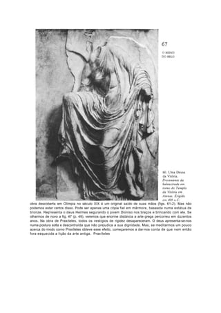 obra descoberta em Olímpia no século XIX é um original saído de suas mãos (figs. 61-2). Mas não
podemos estar certos disso. Pode ser apenas uma cópia fiel em mármore, baseada numa estátua de
bronze. Representa o deus Hermes segurando o jovem Dioniso nos braços e brincando com ele. Se
olharmos de novo a fig. 47 (p. 49), veremos que enorme distância a arte grega percorreu em duzentos
anos. Na obra de Praxíteles, todos os vestígios de rigidez desapareceram. O deus apresenta-se-nos
numa postura solta e descontraída que não prejudica a sua dignidade. Mas, se meditarmos um pouco
acerca do modo como Praxíteles obteve esse efeito, começaremos a dar-nos conta de que nem então
fora esquecida a lição da arte antiga. Praxíteles
 