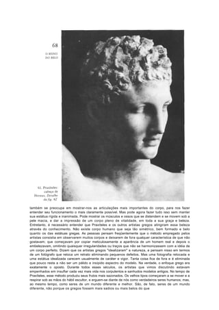 também se preocupa em mostrar-nos as articulações mais importantes do corpo, para nos fazer
entender seu funcionamento o mais claramente possível. Mas pode agora fazer tudo isso sem manter
sua estátua rígida e inanimada. Pode mostrar os músculos e ossos que se distendem e se movem sob a
pele macia, e dar a impressão de um corpo pleno de vitalidade, em toda a sua graça e beleza.
Entretanto, é necessário entender que Praxíteles e os outros artistas gregos atingiram essa beleza
através do conhecimento. Não existe corpo humano que seja tão simétrico, bem formado e belo
quanto os das estátuas gregas. As pessoas pensam freqüentemente que o método empregado pelos
artistas consistia em observarem muitos corpos e deixarem de fora qualquer característica de que não
gostavam; que começavam por copiar meticulosamente a aparência de um homem real e depois o
embelezavam, omitindo quaisquer irregularidades ou traços que não se harmonizassem com a idéia de
um corpo perfeito. Dizem que os artistas gregos "idealizaram" a natureza, e pensam nisso em termos
de um fotógrafo que retoca um retrato eliminando pequenos defeitos. Mas uma fotografia retocada e
uma estátua idealizada carecem usualmente de caráter e vigor. Tanta coisa fica de fora e é eliminada
que pouco resta a não ser um pálido e insípido espectro do modelo. Na verdade, o enfoque grego era
exatamente o oposto. Durante todos esses séculos, os artistas que vimos discutindo estavam
empenhados em insuflar cada vez mais vida nos corpulentos e sanhudos modelos antigos. No tempo de
Praxíteles, esse método produziu seus frutos mais sazonados. Os velhos tipos começaram a se mover e a
respirar sob as mãos do hábil escultor, e erguem-se diante de nós como verdadeiros seres humanos; mas,
ao mesmo tempo, como seres de um mundo diferente e melhor. São, de fato, seres de um mundo
diferente, não porque os gregos fossem mais sadios ou mais belos do que
 