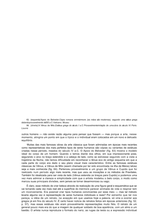 63. (esquerda) Apoio do Belveder.Cópia romana em mármore (as mãos são modernas), segundo uma est       átua grega
datando provavelmente de 350 a.C. Vaticano. Museu
     64. (direita) A Vênus de Milo. Estátua grega do s culo I a.C. Provavelmenteimitação de uma obra do s
                                                     é                                                  éculo IV. Paris.
Louvre

outros homens — não existe razão alguma para pensar que fossem — mas porque a arte, nesse
momento, atingira um ponto em que o típico e o individual eram colocados em um novo e delicado
equilíbrio.
     Muitas das mais famosas obras da arte clássica que foram admiradas em épocas mais recentes
como representativas dos mais perfeitos tipos de seres humanos são cópias ou variantes de estátuas
criadas nesse período, meados do século IV a.C. O Apoio do Belveder (fig. 63) mostra o modelo
ideal do corpo de um homem. Quando o temos diante dos olhos, em sua impressionante pose,
segurando o arco no braço estendido e a cabeça de lado, como se estivesse seguindo com a vista a
trajetória da flecha, não temos dificuldade em reconhecer o tênue eco do antigo esquema em que a
cada parte do corpo era dado o seu plano visual mais característico. Entre as famosas estátuas
clássicas de Vênus, a Vênus de Milo (assim chamada por ter sido encontrada na ilha de Meios) talvez
seja a mais conhecida (fig. 64). Pertenceu provavelmente a um grupo de Vênus e Cupido que foi
realizado num período algo mais recente, mas que usou as inovações e os métodos de Praxíteles.
Também foi idealizada para ser vista de lado (Vênus estendia os braços para Cupido) e podemos uma
vez mais admirar a clareza e simplicidade com que o artista modelou o belo corpo, o modo como
marcou suas principais divisões, sem jamais se tornar desarmonioso ou vago.
     É claro, esse método de criar beleza através da realização de uma figura geral e esquemática que se
vai tornando cada vez mais real até a superfície do mármore parecer animada de vida e respirar tem
um inconveniente. Era possível criar tipos humanos convincentes por esse meio — mas tal método
levaria alguma vez à representação de seres humanos individuais e reais? Por estranho que tal nos
pareça, a idéia de um retrato, na acepção em que usamos hoje a palavra, só viria a ocorrer aos
gregos já em fins do século IV. É certo haver noticia de retratos feitos em épocas anteriores (fig. 52,
p. 57), mas essas estátuas não eram provavelmente representações muito fiéis. O retrato de um
general pouco mais era do que a imagem de qualquer soldado de boa aparência, com um elmo e um
bastão. O artista nunca reproduzia o formato do nariz, as rugas da testa ou a expressão individual
 