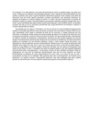 do retratado. É um fato estranho, que ainda não examinamos, terem os artistas gregos, nas obras que
vimos, evitado dar às cabeças uma expressão particular. Isso é realmente mais surpreendente do que
parece à primeira vista, pois é quase impossível rabiscarmos qualquer rosto simples numa folha de
rascunhos sem lhe incutir alguma expressão marcada (usualmente uma expressão divertida). As
cabeças de estátuas ou pinturas gregas do século V é claro, não são inexpressivas no sentido de
parecerem opacas ou vazias, mas suas feições nunca parecem expressar qualquer emoção forte. Era o
corpo e seus movimentos que esses mestres usavam para expressar o que Sócrates chamou "a atividade
da alma" (fig. 56, pp. 61-2), porquanto pressentiam que o jogo fisionômico iria distorcer e destruir a
simples regularidade da cabeça.
      Na geração que se seguiu a Praxíteles, em fins do século IV, essa limitação foi gradualmente
desfeita e os artistas descobriram meios de animar as feições sem lhes destruir a beleza. Mais do que
isso; aprenderam como captar a atividade da alma de um indivíduo, o caráter particular de uma
fisionomia, e começaram a fazer retratos em nossa acepção da palavra. Foi na época de Alexandre que
as pessoas começaram a discutir essa nova arte do retrato. Um autor desse período, caricaturando
os hábitos irritantes de aduladores e subservientes, menciona que eles sempre explodem em sonoros
elogios à impressionante parecença dos retratos de seus patronos e benfeitores. O próprio Alexandre
preferia ser retratado por seu escultor palaciano, Lisipo, o mais célebre artista da época, cuja
fidelidade ao natural espantava os seus contemporâneos. Pensa-se que o seu retrato de Alexandre está
refletido numa cópia livre (fig. 65), a qual nos mostra até que ponto a arte tinha mudado desde o
tempo do auriga délfico, ou mesmo desde o tempo de Praxíteles, que era apenas uma geração mais
velho do que Lisipo. É claro, o problema com todos os retratos antigos é que não podemos realmente
nos pronunciar sobre a sua parecença — muito menos, de fato, do que o adulador na história. Talvez se
pudéssemos ver uma foto de Alexandre descobríssemos que ela era muito diferente do busto.
Possivelmente, as estátuas de Lisipo assemelhavam-se muito mais a um deus do que ao que o
conquistador da Ásia era na realidade. Mas podemos dizer sem constrangimento: um homem como
Alexandre, um espírito inquieto, imensamente talentoso, mas algo estragado pelo êxito, poderia
parecer-se com esse busto, com seu supercílio altivamente erguido e sua expressão vigorosa.
 