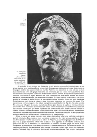 A fundação de um império por Alexandre foi um evento sumamente importante para a arte
grega, que de ser a preocupação de um punhado de pequenas cidades se converteu desse modo na
linguagem pictórica de quase metade do mundo. Referimo-nos sobretudo a essa arte do período
subseqüente não como arte grega, mas como arte helenística, por ser esse o nome usualmente dada
aos impérios fundados pelos sucessores de Alexandre em solo oriental. As opulentas capitais desses
impérios. Alexandria no Egito, Antioquia na Síria e Pérgamo na Ásia Menor, fizeram aos artistas
exigências diferentes daquelas que estavam acostumados na Grécia. Mesmo na arquitetura, as formas
simples e robustas do estilo dórico e a graciosidade natural do estilo jônico não eram bastantes.
Preferiu-se uma nova forma de coluna, a qual tinha sido inventada em começos do século IV e
denominada em homenagem a rica cidade e empório mercantil de Corinto (fig. 66). No estilo coríntio,
foi adicionada folhagem às volutas espiraladas jônicas para decorar o capitel, e havia geralmente
ornamentos mais numerosos e mais ricos em todo o edifício. Esse modo luxuoso harmonizava-se com
as suntuosas construções que foram espalhadas em vasta escala pelas recém-fundadas cidades do
Oriente Próximo. Poucas dentre elas foram preservadas, mas o que resta de períodos subseqüentes
dá-nos uma impressão de grande magnificência e esplendor. Os estilos e invenções da arte grega foram
aplicados à escala dos reinos orientais e de acordo com as suas tradições.
      Disse eu que a arte grega, como um todo, estava destinada a sofrer uma profunda mudança no
período helenístico. Essa mudança pode ser notada em algumas das mais famosas esculturas dessa
era. Uma delas é um altar proveniente da cidade de Pérgamo, o qual foi erigido por volta de 170 a.C.
(fig. 67). O grupo representa a luta entre os deuses e os gigantes. E um trabalho suntuoso, mas
procura-se em vão a harmonia e o refinamento da anterior escultura grega. O artista visou,
obviamente, a obtenção de fortes efeitos dramáticos. A batalha desenrola-se com violência terrível. Os
desajeitados gigantes são esmagados pelos deuses triunfantes e olham para o alto num desespero
agônico. Tudo está cheio de movimento desordenado e vestes esvoaçantes. Para tornar o efeito ainda
 