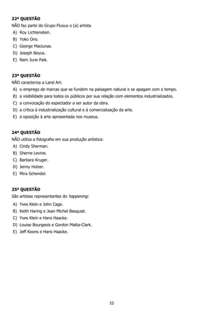 10
22ª QUESTÃO
NÃO faz parte do Grupo Fluxus o (a) artista
A) Roy Lichtenstein.
B) Yoko Ono.
C) George Maciunas.
D) Joseph Beyus.
E) Nam June Paik.
23ª QUESTÃO
NÃO caracteriza a Land Art:
A) o emprego de marcas que se fundem na paisagem natural e se apagam com o tempo.
B) a visibilidade para todos os públicos por sua relação com elementos industrializados.
C) a convocação do espectador a ser autor da obra.
D) a crítica à industrialização cultural e à comercialização da arte.
E) a oposição à arte apresentada nos museus.
24ª QUESTÃO
NÃO utiliza a fotografia em sua produção artística:
A) Cindy Sherman.
B) Sherrie Levine.
C) Barbara Kruger.
D) Jenny Holzer.
E) Mira Schendel.
25ª QUESTÃO
São artistas representantes do happening:
A) Yves Klein e John Cage.
B) Keith Haring e Jean Michel Basquiat.
C) Yves Klein e Hans Haacke.
D) Louise Bourgeois e Gordon Matta-Clark.
E) Jeff Koons e Hans Haacke.
 
