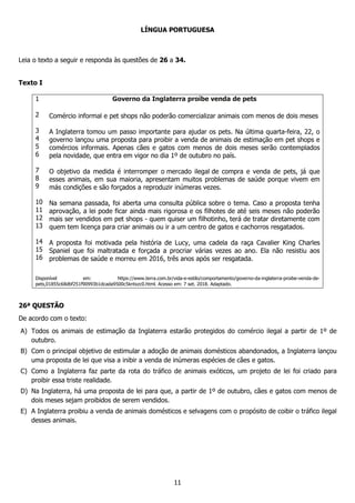 11
LÍNGUA PORTUGUESA
Leia o texto a seguir e responda às questões de 26 a 34.
Texto I
1
2
3
4
5
6
7
8
9
10
11
12
13
14
15
16
Governo da Inglaterra proíbe venda de pets
Comércio informal e pet shops não poderão comercializar animais com menos de dois meses
A Inglaterra tomou um passo importante para ajudar os pets. Na última quarta-feira, 22, o
governo lançou uma proposta para proibir a venda de animais de estimação em pet shops e
comércios informais. Apenas cães e gatos com menos de dois meses serão contemplados
pela novidade, que entra em vigor no dia 1º de outubro no país.
O objetivo da medida é interromper o mercado ilegal de compra e venda de pets, já que
esses animais, em sua maioria, apresentam muitos problemas de saúde porque vivem em
más condições e são forçados a reproduzir inúmeras vezes.
Na semana passada, foi aberta uma consulta pública sobre o tema. Caso a proposta tenha
aprovação, a lei pode ficar ainda mais rigorosa e os filhotes de até seis meses não poderão
mais ser vendidos em pet shops - quem quiser um filhotinho, terá de tratar diretamente com
quem tem licença para criar animais ou ir a um centro de gatos e cachorros resgatados.
A proposta foi motivada pela história de Lucy, uma cadela da raça Cavalier King Charles
Spaniel que foi maltratada e forçada a procriar várias vezes ao ano. Ela não resistiu aos
problemas de saúde e morreu em 2016, três anos após ser resgatada.
Disponível em: https://www.terra.com.br/vida-e-estilo/comportamento/governo-da-inglaterra-proibe-venda-de-
pets,01855c68dbf251f90993b1dcada9500c5kntxzc0.html. Acesso em: 7 set. 2018. Adaptado.
26ª QUESTÃO
De acordo com o texto:
A) Todos os animais de estimação da Inglaterra estarão protegidos do comércio ilegal a partir de 1º de
outubro.
B) Com o principal objetivo de estimular a adoção de animais domésticos abandonados, a Inglaterra lançou
uma proposta de lei que visa a inibir a venda de inúmeras espécies de cães e gatos.
C) Como a Inglaterra faz parte da rota do tráfico de animais exóticos, um projeto de lei foi criado para
proibir essa triste realidade.
D) Na Inglaterra, há uma proposta de lei para que, a partir de 1º de outubro, cães e gatos com menos de
dois meses sejam proibidos de serem vendidos.
E) A Inglaterra proibiu a venda de animais domésticos e selvagens com o propósito de coibir o tráfico ilegal
desses animais.
 