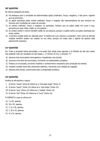 13
30ª QUESTÃO
No último parágrafo do texto,
A) há destaque para o resultado de determinadas ações (maltratar, forçar, resgatar), e não para o agente
que as promoveu.
B) as ações expressas pelos verbos maltratar, forçar e resgatar são representativas de que nenhum ser
humano tem condições de cuidar de animais.
C) os verbos maltratar, forçar e resgatar, no particípio, indicam que as ações estão em curso e que,
somente por essa razão, estão na voz passiva.
D) as verbos resistir e morrer também estão na voz passiva, porque o sujeito sofreu as ações expressas por
esses verbos.
E) a primeira oração pode ser alterada para “a história de Lucy motivou a proposta”, bem como as demais
orações também podem ser usadas na voz ativa, porque em todas elas o agente da passiva está
plenamente expresso.
31ª QUESTÃO
Em “Caso a proposta tenha aprovação, a lei pode ficar ainda mais rigorosa e os filhotes de até seis meses
não poderão mais ser vendidos em pet shops [...]” (linhas 10-12), o conector “e”
A) adiciona dois enunciados interrogativos, ressaltando uma dúvida.
B) acumula uma série de enunciados, formando um polissíndeto complexo.
C) finaliza um enunciado, tornando implícito o conhecimento necessário para produção de sentido.
D) mantém contato entre dois elementos distintos, marcando uma relação de negação.
E) adiciona dois temas, concorrendo para a progressão temática.
32ª QUESTÃO
Analise as afirmativas a seguir:
I. O termo “esses” (linha 8) refere-se a “mercado ilegal” (linha 7).
II. O termo “quem” (linha 13) refere-se a “pet shops” (linha 12).
III. O termo “que” (linha 15) refere-se a “cadela” (linha 14).
IV. O termo “ela” (linha 15) refere-se a “Lucy” (linha 14).
É CORRETO o que se afirma em
A) I e III, apenas.
B) III e IV, apenas.
C) I, II e III, apenas.
D) I, III e IV, apenas.
E) II e IV, apenas.
 