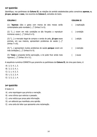 14
33ª QUESTÃO
Identifique, nos parênteses da Coluna II, as relações de sentido estabelecidas pelos conectivos apenas, e,
já que, porque e caso, nos excertos da Coluna I, extraídos do texto.
COLUNA I COLUNA II
(1) “Apenas cães e gatos com menos de dois meses serão
contemplados pela novidade [...]” (linhas 5 e 6).
( ) explicação
(2) “[...] vivem em más condições e são forçados a reproduzir
inúmeras vezes [...]” (linha 8 e 9).
( ) condição
(3) “[...] o mercado ilegal de compra e venda de pets, já que esses
animais, em sua maioria, apresentam problemas de saúde [...]”
(linhas 7 e 8).
( ) adição
(4) “[...] apresentam muitos problemas de saúde porque vivem em
más condições [...]” (linhas 8 e 9).
( ) restrição
(5) “Caso a proposta tenha aprovação, a lei pode ficar ainda mais
rigorosa [...]” (linhas 10 e 11).
( ) causa
A sequência numérica CORRETA que preenche os parênteses da Coluna II, de cima para baixo, é:
A) 2, 5, 4, 1, 3.
B) 3, 2, 5, 4, 1.
C) 2, 1, 4, 5, 3.
D) 1, 5, 2, 3, 4.
E) 3, 5, 2, 1, 4.
34ª QUESTÃO
O texto I é
A) uma reportagem que prioriza a narração.
B) uma crônica que valoriza o passado.
C) uma notícia que preza pela informação.
D) um editorial que manifesta uma opinião.
E) uma carta do leitor que apresenta uma reclamação.
 