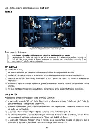 Leia o texto a seguir e responda às questões de
Texto II
Foto
Disponível em:
Texto no centro da imagem:
1
2
3
4
Milhões de cães são vendidos nesse esquema cruel por ano no mundo
Somente em São Paulo, são mais de 500 mil provenientes de criadouros clandestinos. Há mais de
280 mil cães, entre machos e fêmeas, mantidos em cativeiro, para reprodução no mundo. E, ao
ano, mais de 3 milhões sofrem eutanásia.
35ª QUESTÃO
De acordo com o texto,
A) Os animais mantidos em cativeiros clandestinos tornam
B) Milhões de cães são submetidos, anualmente, a condições degradantes em cativeiros clandestinos.
C) Diversos animais são submetidos, anualmente, a um “corredor da morte” em cativeiros devidamente
legalizados.
D) O mercado ilegal de animais impede os governos de criarem políticas públicas de salvamento desses
animais.
E) Os cães mantidos em cativeiros são utilizados como matéri
36ª QUESTÃO
A respeito de termos empregados no texto, é CORRETO afirmar:
A) A expressão “mais de 500 mil” (linha 2) contradiz a informação anterior “milhões de cães” (linha 1),
possibilitando que o texto perca a
B) O termo “provenientes” (linha 2) pode ser substituído,
do texto, por “coniventes”.
C) A expressão “esquema cruel” (linha 1
D) Se o termo “há” (linha 2) fosse substituído por uma flexão do verbo
da norma padrão da língua portuguesa
E) A expressão “machos e fêmeas” (linha 3) reforça que a manutenção de cães em cativeiro, com a
finalidade de reprodução, indepen
15
Leia o texto a seguir e responda às questões de 35 a 39.
Foto: HUMANE SOCIETY/Projeto Esperança Animal (PEA)
Disponível em: <http://nadafofo.com>. Acesso em: 28 ago. 2018.
são vendidos nesse esquema cruel por ano no mundo
Somente em São Paulo, são mais de 500 mil provenientes de criadouros clandestinos. Há mais de
280 mil cães, entre machos e fêmeas, mantidos em cativeiro, para reprodução no mundo. E, ao
es sofrem eutanásia.
Os animais mantidos em cativeiros clandestinos tornam-se psicologicamente abalados.
Milhões de cães são submetidos, anualmente, a condições degradantes em cativeiros clandestinos.
são submetidos, anualmente, a um “corredor da morte” em cativeiros devidamente
O mercado ilegal de animais impede os governos de criarem políticas públicas de salvamento desses
Os cães mantidos em cativeiros são utilizados como matéria-prima pelas indústrias de cosméticos.
no texto, é CORRETO afirmar:
A expressão “mais de 500 mil” (linha 2) contradiz a informação anterior “milhões de cães” (linha 1),
possibilitando que o texto perca a credibilidade.
“provenientes” (linha 2) pode ser substituído, sem prejuízo para a construção do sentido global
esquema cruel” (linha 1) não engloba o termo “eutanásia” (linha 4).
sse substituído por uma flexão do verbo existir, a sentença,
da norma padrão da língua portuguesa, seria: “Existe mais de 280 mil cães...”
A expressão “machos e fêmeas” (linha 3) reforça que a manutenção de cães em cativeiro, com a
e de reprodução, independe do sofrimento a que foram submetidos.
são vendidos nesse esquema cruel por ano no mundo
Somente em São Paulo, são mais de 500 mil provenientes de criadouros clandestinos. Há mais de
280 mil cães, entre machos e fêmeas, mantidos em cativeiro, para reprodução no mundo. E, ao
se psicologicamente abalados.
Milhões de cães são submetidos, anualmente, a condições degradantes em cativeiros clandestinos.
são submetidos, anualmente, a um “corredor da morte” em cativeiros devidamente
O mercado ilegal de animais impede os governos de criarem políticas públicas de salvamento desses
prima pelas indústrias de cosméticos.
A expressão “mais de 500 mil” (linha 2) contradiz a informação anterior “milhões de cães” (linha 1),
sem prejuízo para a construção do sentido global
não engloba o termo “eutanásia” (linha 4).
, a sentença, sem se desviar
, seria: “Existe mais de 280 mil cães...”
A expressão “machos e fêmeas” (linha 3) reforça que a manutenção de cães em cativeiro, com a
 