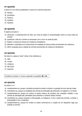 16
37ª QUESTÃO
O texto II é um informe publicitário e insere-se no domínio discursivo
A) literário.
B) jornalístico.
C) histórico.
D) científico.
E) filosófico.
38ª QUESTÃO
É objetivo do texto II
A) influenciar o comportamento do leitor, por meio de apelos à conscientização contra os maus tratos de
animais.
B) questionar o fato de o homem se preocupar com o lucro na venda de pets.
C) facilitar a compra de animais em criadouros clandestinos.
D) defender a importância do conhecimento da realidade de vários animais provenientes de criadouros.
E) definir propostas para a adoção de animais provenientes de criadouros clandestinos.
39ª QUESTÃO
No texto II, a palavra “entre” (linha 3) faz referência a:
A) cães.
B) mundo.
C) criadouro.
D) São Paulo.
E) esquema.
Considere os textos I e II para responder às questões 40 e 41.
40ª QUESTÃO
Os textos I e II
A) complementam-se, porque a temática principal de ambos os textos é a geração de lucro das pet shops.
B) contradizem-se, porque as realidades dos animais de estimação são diferentes na Inglaterra e no Brasil.
C) complementam-se, porque em ambos os textos trata-se da temática das condições insólitas a que
animais de estimação são submetidos para alimentar o comércio desses animais.
D) contradizem-se, porque enquanto a preocupação, na Inglaterra, é com a saúde dos animais, no Brasil, a
preocupação é com a eutanásia.
E) complementam-se, porque em ambos os textos comemora-se a criação de um dispositivo legal que
protege os animais.
 