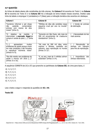 17
41ª QUESTÃO
As linhas da tabela abaixo são constituídas de três colunas. Na Coluna I há excertos do Texto I, na Coluna
II há excertos do Texto II e na Coluna III há a indicação do tema tratado nesses excertos. Analise cada
linha da tabela e empregue V (verdadeira) e F (falsa) para a indicação temática dos excertos em destaque.
Coluna I Coluna II Coluna III
“Comércio informal e pet shops
não poderão comercializar
animais com menos de dois
meses” (linha 2).
“Milhões de cães são vendidos nesse
esquema cruel por ano no mundo”
(linha 1).
( ) Venda de animais
de estimação.
“O objetivo da medida é
interromper o mercado ilegal de
compra e venda de pets [...]” (linha
7).
“Somente em São Paulo, são mais de
500 mil provenientes de criadouros
clandestinos” (linha 2).
( ) Necessidade de leis
mais severas.
“[...] apresentam muitos
problemas de saúde porque vivem
em más condições e são forçados
a reproduzir inúmeras vezes”
(linhas 8 e 9).
“Há mais de 280 mil cães, entre
machos e fêmeas, mantidos em
cativeiro, para reprodução no mundo
(linhas 2 e 3)”.
( ) Manutenção de
animais em cativeiro
para fins de reprodução.
“Ela não resistiu aos problemas de
saúde e morreu em 2016 [...]”
(linhas 15 e 16).
“E, ao ano, mais de 3 milhões sofrem
eutanásia” (linhas 3 e 4).
( ) Importância das
clínicas veterinárias.
A sequência CORRETA de (V) e (F) que preenche os parênteses da Coluna III, de cima para baixo, é
A) V, V, F, F.
B) F, F, V, V.
C) F, V, V, F.
D) V, F, V, F.
E) F, V, F, V.
Leia o texto a seguir e responda às questões de 42 a 44.
Texto III
Disponível em: <https://www1.folha.uol.com.br/fsp/opiniao/134878-charge.shtml?loggedpaywall#_=_>, em 21 out. 2013. Acesso em: 7 set. 2018.
 