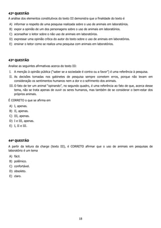 18
42ª QUESTÃO
A análise dos elementos constitutivos do texto III demonstra que a finalidade do texto é
A) informar a respeito de uma pesquisa realizada sobre o uso de animais em laboratórios.
B) expor a opinião de um dos personagens sobre o uso de animais em laboratórios.
C) aconselhar o leitor sobre o não uso de animais em laboratórios.
D) expressar uma opinião crítica do autor do texto sobre o uso de animais em laboratórios.
E) ensinar o leitor como se realiza uma pesquisa com animais em laboratórios.
43ª QUESTÃO
Analise as seguintes afirmativas acerca do texto III:
I. A menção à opinião pública (“saber se a sociedade é contra ou a favor”) é uma referência à pesquisa.
II. As decisões tomadas nos gabinetes de pesquisa sempre cometem erros, porque não levam em
consideração os sentimentos humanos nem a dor e o sofrimento dos animais.
III. O fato de ter um animal “opinando”, no segundo quadro, é uma referência ao fato de que, acerca desse
tema, não se trata apenas de ouvir os seres humanos, mas também de se considerar o bem-estar dos
próprios animais.
É CORRETO o que se afirma em
A) I, apenas.
B) II, apenas.
C) III, apenas.
D) I e III, apenas.
E) I, II e III.
44ª QUESTÃO
A partir da leitura da charge (texto III), é CORRETO afirmar que o uso de animais em pesquisas de
laboratório é um tema
A) fácil.
B) polêmico.
C) confortável.
D) obsoleto.
E) claro.
 