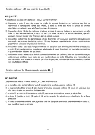19
Considere os textos I e III para responder à questão 45.
45ª QUESTÃO
A respeito das relações entre os textos I e III, é CORRETO afirmar:
A) Enquanto o texto I trata dos males da prisão de animais domésticos em cativeiro para fins de
reprodução e consequente venda dos filhotes, o texto III trata dos males da prisão de animais
domésticos em cativeiro para satisfazer interesses de pesquisa.
B) Enquanto o texto I trata dos males da prisão de animais de raça na Inglaterra, que possuem um alto
valor no mercado internacional, o texto III trata dos males da prisão de animais brasileiros, que não
possuem nenhum tipo de valor financeiro para o público nacional.
C) Enquanto o texto I trata dos benefícios da adoção de animais selvagens, que geralmente são subjugados
em relação aos animais domésticos, o texto III trata da pouca importância dos ratos e demais animais
peçonhentos utilizados em pesquisas científicas.
D) Enquanto o texto I trata dos avanços científicos nas pesquisas com animais pela indústria farmacêutica,
o texto III apresenta aspectos importantes relacionados à venda de animais em mercados clandestinos,
o que inviabiliza o trabalho das pet shops.
E) Enquanto o texto I destaca que animais domésticos mantidos em cativeiro, para fins de comercialização,
estão sempre sujeitos a maus-tratos de seus mantenedores, no texto III justifica-se a necessidade de
um tratamento mais ameno aos animais para fins de pesquisa, uma vez que esse tratamento interfere
nos resultados científicos.
Considere os textos II e III para responder à questão 46.
46ª QUESTÃO
Comparando-se o texto II com o texto III, é CORRETO afirmar que
A) a menção a cães aprisionados no texto II complementa a crítica presente no texto III.
B) é inapropriado utilizar o texto II para ilustrar a temática abordada no texto III, tendo em vista que cães
não são utilizados em pesquisas de laboratório.
C) o texto II se referiria diretamente ao texto III, desde que se remetesse a ratos, e não a cães.
D) o texto II justifica o texto III, pois só há aprisionamento de animais com a finalidade de se fazer
pesquisas.
E) o texto II considera somente a situação dos cães nas pesquisas brasileiras, diferentemente do texto III,
que considera todos os animais.
 