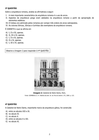 2
3ª QUESTÃO
Sobre a arquitetura romana, analise as afirmativas a seguir:
I. A mais importante característica da arquitetura romana é o uso de arcos.
II. Aspectos da arquitetura grega eram adotados na arquitetura romana a partir da apropriação de
elementos estéticos.
III. O Coliseu era admirado pelos romanos por compor três ordens de arcos sobrepostos.
IV. As colunas Dóricas, Jônicas e Coríntias são exemplares da arquitetura romana.
É CORRETO o que se afirma em
A) I, II e III, apenas.
B) II, III e IV, apenas.
C) I, II e IV, apenas.
D) II e IV, apenas.
E) I, III e IV, apenas.
Observe a Imagem 2 para responder à 4ª QUESTÃO.
Imagem 2: Catedral de Notre Dame, Paris.
Fonte: GOMBRICH, E. H. História da arte. 16. ed. Rio de Janeiro: LTC, 2009. p. 122.
4ª QUESTÃO
A Catedral de Notre Dame, importante marco da arquitetura gótica, foi construída
A) entre os séculos VIII e IX.
B) no século IX.
C) no século X.
D) entre os séculos X e XII.
E) no século XI.
 