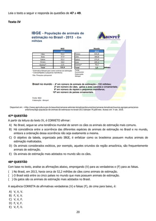 20
Leia o texto a seguir e responda às questões de 47 a 49.
Texto IV
Disponível em: <http://www.agricultura.gov.br/assuntos/camaras-setoriais-tematicas/documentos/camaras-tematicas/insumos-agropecuarios/anos-
anteriores/ibge-populacao-de-animais-de-estimacao-no-brasil-2013-abinpet-79.pdf/view. Acesso em: 9 set. 2018.
47ª QUESTÃO
A partir da leitura do texto IV, é CORRETO afirmar:
A) No Brasil, segue-se uma tendência mundial de serem os cães os animais de estimação mais comuns.
B) Há coincidência entre a ocorrência das diferentes espécies de animais de estimação no Brasil e no mundo,
embora a ordenação dessa ocorrência não seja exatamente a mesma.
C) O objetivo da tabela, organizada pelo IBGE, é enfatizar como os brasileiros possuem muitos animais de
estimação maltratados.
D) Os animais considerados exóticos, por exemplo, aqueles oriundos da região amazônica, são frequentemente
animais de estimação.
E) Os animais de estimação mais adotados no mundo são os cães.
48ª QUESTÃO
Com base no texto, analise as afirmações abaixo, empregando (V) para as verdadeiras e (F) para as falsas.
( ) No Brasil, em 2013, havia cerca de 52,2 milhões de cães como animais de estimação.
( ) O Brasil está entre os cinco países no mundo que mais possuem animais de estimação.
( ) Os gatos são os animais de estimação mais adotados no Brasil.
A sequência CORRETA de afirmativas verdadeiras (V) e falsas (F), de cima para baixo, é:
A) V, V, V.
B) F, V, V.
C) V, V, F.
D) F, V, F.
E) V, F, V.
 