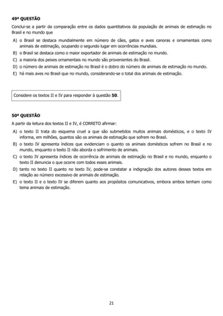 21
49ª QUESTÃO
Conclui-se a partir da comparação entre os dados quantitativos da população de animais de estimação no
Brasil e no mundo que
A) o Brasil se destaca mundialmente em número de cães, gatos e aves canoras e ornamentais como
animais de estimação, ocupando o segundo lugar em ocorrências mundiais.
B) o Brasil se destaca como o maior exportador de animais de estimação no mundo.
C) a maioria dos peixes ornamentais no mundo são provenientes do Brasil.
D) o número de animais de estimação no Brasil é o dobro do número de animais de estimação no mundo.
E) há mais aves no Brasil que no mundo, considerando-se o total dos animais de estimação.
Considere os textos II e IV para responder à questão 50.
50ª QUESTÃO
A partir da leitura dos textos II e IV, é CORRETO afirmar:
A) o texto II trata do esquema cruel a que são submetidos muitos animais domésticos, e o texto IV
informa, em milhões, quantos são os animais de estimação que sofrem no Brasil.
B) o texto IV apresenta índices que evidenciam o quanto os animais domésticos sofrem no Brasil e no
mundo, enquanto o texto II não aborda o sofrimento de animais.
C) o texto IV apresenta índices de ocorrência de animais de estimação no Brasil e no mundo, enquanto o
texto II denuncia o que ocorre com todos esses animais.
D) tanto no texto II quanto no texto IV, pode-se constatar a indignação dos autores desses textos em
relação ao número excessivo de animais de estimação.
E) o texto II e o texto IV se diferem quanto aos propósitos comunicativos, embora ambos tenham como
tema animais de estimação.
 