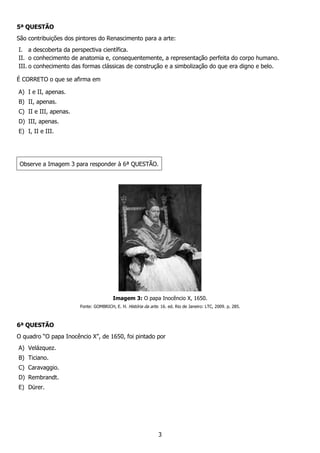 3
5ª QUESTÃO
São contribuições dos pintores do Renascimento para a arte:
I. a descoberta da perspectiva científica.
II. o conhecimento de anatomia e, consequentemente, a representação perfeita do corpo humano.
III. o conhecimento das formas clássicas de construção e a simbolização do que era digno e belo.
É CORRETO o que se afirma em
A) I e II, apenas.
B) II, apenas.
C) II e III, apenas.
D) III, apenas.
E) I, II e III.
Observe a Imagem 3 para responder à 6ª QUESTÃO.
Imagem 3: O papa Inocêncio X, 1650.
Fonte: GOMBRICH, E. H. História da arte. 16. ed. Rio de Janeiro: LTC, 2009. p. 285.
6ª QUESTÃO
O quadro “O papa Inocêncio X”, de 1650, foi pintado por
A) Velázquez.
B) Ticiano.
C) Caravaggio.
D) Rembrandt.
E) Dürer.
 
