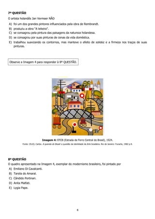 4
7ª QUESTÃO
O artista holandês Jan Vermeer NÃO
A) foi um dos grandes pintores influenciados pela obra de Rembrandt.
B) produziu a obra “A leiteira”.
C) se consagrou pela pintura das paisagens da natureza holandesa.
D) se consagrou por suas pinturas de cenas da vida doméstica.
E) trabalhou suavizando os contornos, mas manteve o efeito de solidez e a firmeza nos traços de suas
pinturas.
Observe a Imagem 4 para responder à 8ª QUESTÃO.
Imagem 4: EFCB (Estrada de Ferro Central do Brasil), 1924.
Fonte: ZILIO, Carlos. A querela do Brasil: a questão da identidade da Arte brasileira. Rio de Janeiro: Funarte, 1982 p.9.
8ª QUESTÃO
O quadro apresentado na Imagem 4, exemplar do modernismo brasileiro, foi pintado por
A) Emiliano Di Cavalcanti.
B) Tarsila do Amaral.
C) Cândido Portinari.
D) Anita Malfati.
E) Lygia Pape.
 