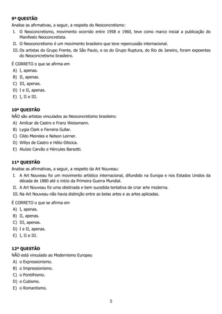 5
9ª QUESTÃO
Analise as afirmativas, a seguir, a respeito do Neoconcretismo:
I. O Neoconcretismo, movimento ocorrido entre 1958 e 1960, teve como marco inicial a publicação do
Manifesto Neoconcretista.
II. O Neoconcretismo é um movimento brasileiro que teve repercussão internacional.
III. Os artistas do Grupo Frente, de São Paulo, e os do Grupo Ruptura, do Rio de Janeiro, foram expoentes
do Neoconcretismo brasileiro.
É CORRETO o que se afirma em
A) I, apenas.
B) II, apenas.
C) III, apenas.
D) I e II, apenas.
E) I, II e III.
10ª QUESTÃO
NÃO são artistas vinculados ao Neoconcretismo brasileiro:
A) Amílcar de Castro e Franz Weissmann.
B) Lygia Clark e Ferreira Gullar.
C) Cildo Meireles e Nelson Leirner.
D) Willys de Castro e Hélio Oiticica.
E) Aluísio Carvão e Hércules Barsotti.
11ª QUESTÃO
Analise as afirmativas, a seguir, a respeito da Art Nouveau:
I. A Art Nouveau foi um movimento artístico internacional, difundido na Europa e nos Estados Unidos da
década de 1880 até o início da Primeira Guerra Mundial.
II. A Art Nouveau foi uma obstinada e bem sucedida tentativa de criar arte moderna.
III. Na Art Nouveau não havia distinção entre as belas artes e as artes aplicadas.
É CORRETO o que se afirma em
A) I, apenas.
B) II, apenas.
C) III, apenas.
D) I e II, apenas.
E) I, II e III.
12ª QUESTÃO
NÃO está vinculado ao Modernismo Europeu
A) o Expressionismo.
B) o Impressionismo.
C) o Pontilhismo.
D) o Cubismo.
E) o Romantismo.
 