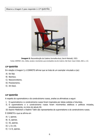 6
Observe a Imagem 5 para responder à 13ª QUESTÃO.
Imagem 5: Reconstituição da Cadeira Vermelha-Azul, Gerrit Rietveld, 1923.
Fontes: DEMPSEY, Amy. Estilos, escolas e movimentos: guia enciclopédico da arte moderna. São Paulo: Cosac & Naify, 2003. p. 122.
13ª QUESTÃO
Em relação à Imagem 5, é CORRETO afirmar que se trata de um exemplar vinculado a (ao)
A) De Stijl.
B) Bauhaus.
C) Neoconcretismo.
D) Precisionismo.
E) Art Decó.
14ª QUESTÃO
A respeito do suprematismo e do construtivismo russos, analise as afirmativas a seguir:
I. O suprematismo e o construtivismo russos foram inspirados por ideias cubistas e futuristas.
II. O suprematismo e o construtivismo russos foram movimentos estéticos e políticos iniciados,
simultaneamente, no início do século XX.
III. Kasimir Maliêvitch e Vladimir Tatlin são representantes do suprematismo e do construtivismo russos.
É CORRETO o que se afirma em
A) I, apenas.
B) II, apenas.
C) III, apenas.
D) I, II e III.
E) I e II, apenas.
 