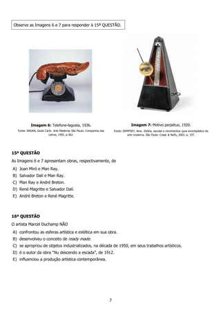 7
Observe as Imagens 6 e 7 para responder à 15ª QUESTÃO.
Imagem 6: Telefone-lagosta, 1936.
Fonte: ARGAN, Giulio Carlo. Arte Moderna. São Paulo: Companhia das
Letras, 1992, p.362.
Imagem 7: Motivo perpétuo, 1920.
Fonte: DEMPSEY, Amy. Estilos, escolas e movimentos: guia enciclopédico da
arte moderna. São Paulo: Cosac & Naify, 2003. p. 197.
15ª QUESTÃO
As Imagens 6 e 7 apresentam obras, respectivamente, de
A) Joan Miró e Man Ray.
B) Salvador Dalí e Man Ray.
C) Man Ray e André Breton.
D) René Magritte e Salvador Dalí.
E) André Breton e René Magritte.
16ª QUESTÃO
O artista Marcel Duchamp NÃO
A) confrontou as esferas artística e estética em sua obra.
B) desenvolveu o conceito de ready made.
C) se apropriou de objetos industrializados, na década de 1950, em seus trabalhos artísticos.
D) é o autor da obra “Nu descendo a escada”, de 1912.
E) influenciou a produção artística contemporânea.
 